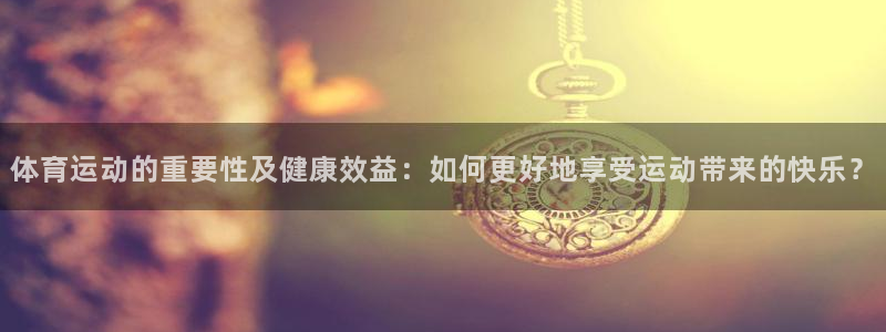 谈球吧体育：体育运动的重要性及健康效益：如何更好地享受运动带来的快乐？