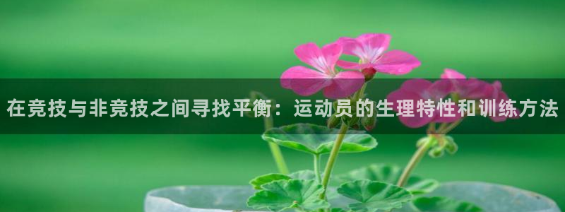 谈球吧体育官网：在竞技与非竞技之间寻找平衡：运动员的生理特性和训练方法