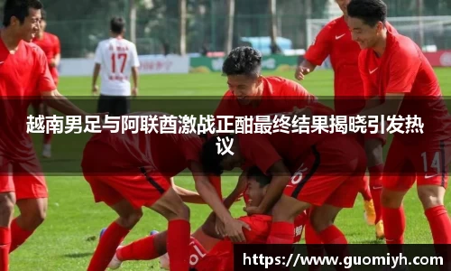 越南男足与阿联酋激战正酣最终结果揭晓引发热议